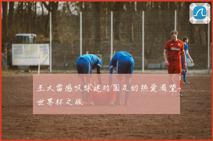 王大雷感叹球迷对国足的热爱渴望世界杯之旅