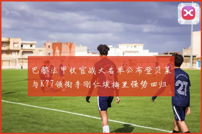 巴黎法甲收官战大名单公布登贝莱与K77领衔李刚仁埃梅里强势回归