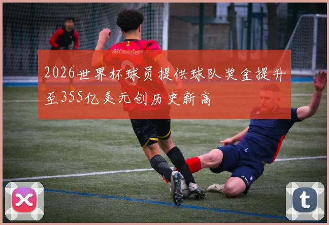 2026世界杯球员提供球队奖金提升至355亿美元创历史新高