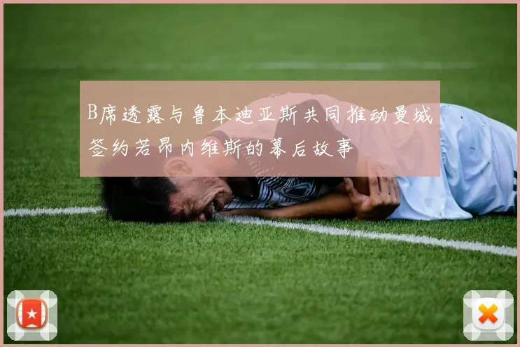 B席透露与鲁本迪亚斯共同推动曼城签约若昂内维斯的幕后故事