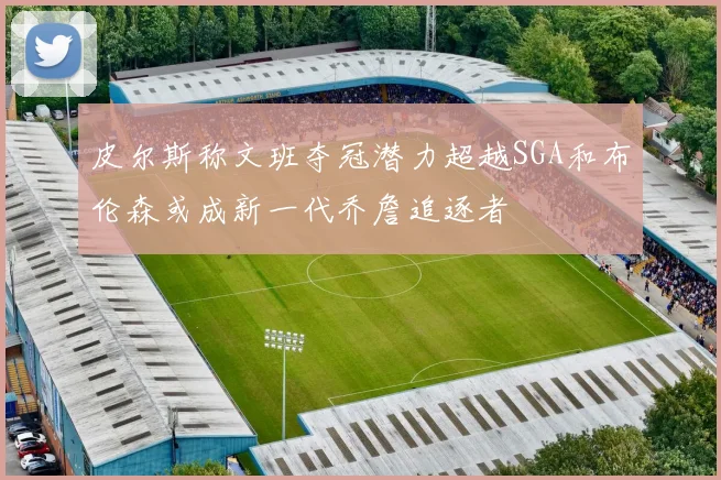 皮尔斯称文班夺冠潜力超越SGA和布伦森或成新一代乔詹追逐者