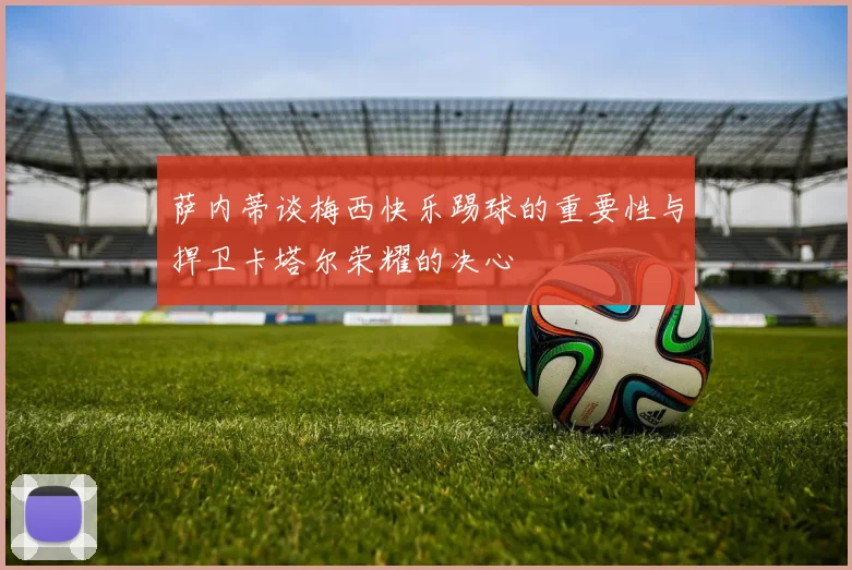 萨内蒂谈梅西快乐踢球的重要性与捍卫卡塔尔荣耀的决心
