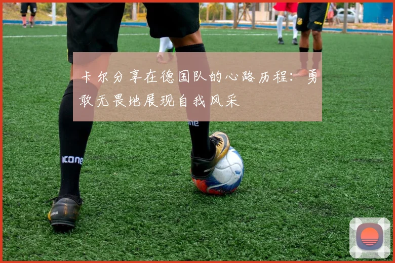 卡尔分享在德国队的心路历程：勇敢无畏地展现自我风采