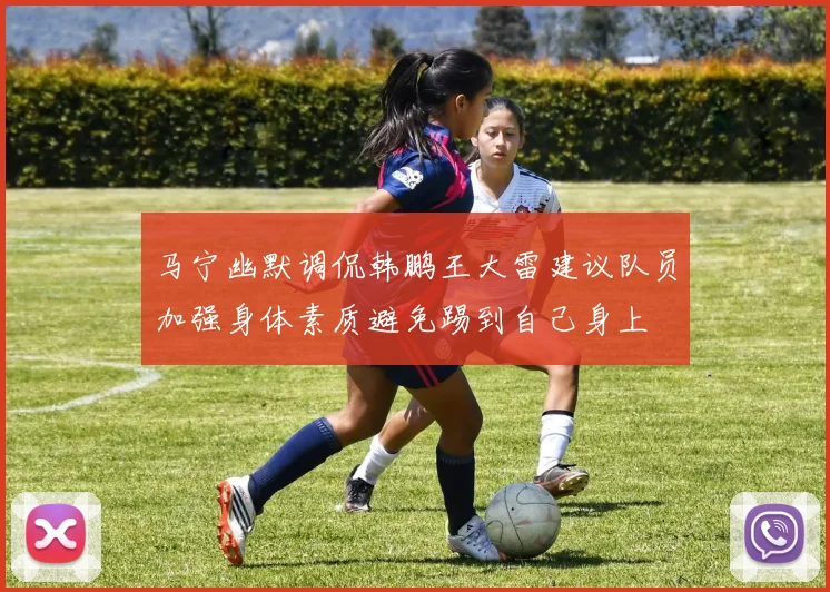 马宁幽默调侃韩鹏王大雷建议队员加强身体素质避免踢到自己身上
