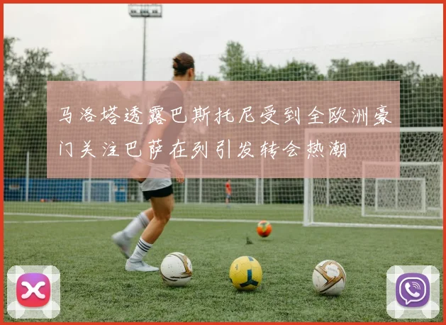 马洛塔透露巴斯托尼受到全欧洲豪门关注巴萨在列引发转会热潮