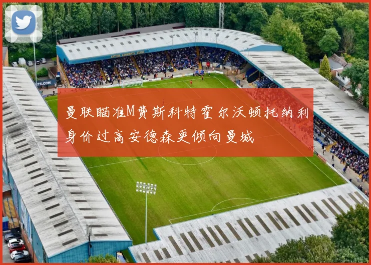 曼联瞄准M费斯科特霍尔沃顿托纳利身价过高安德森更倾向曼城