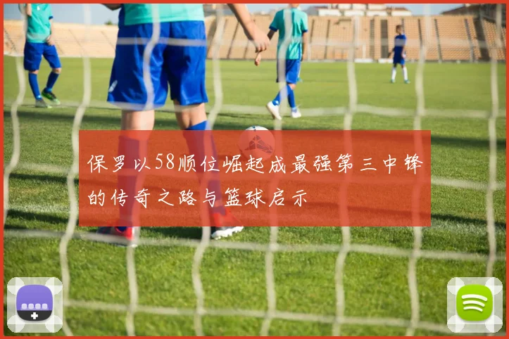 保罗以58顺位崛起成最强第三中锋的传奇之路与篮球启示