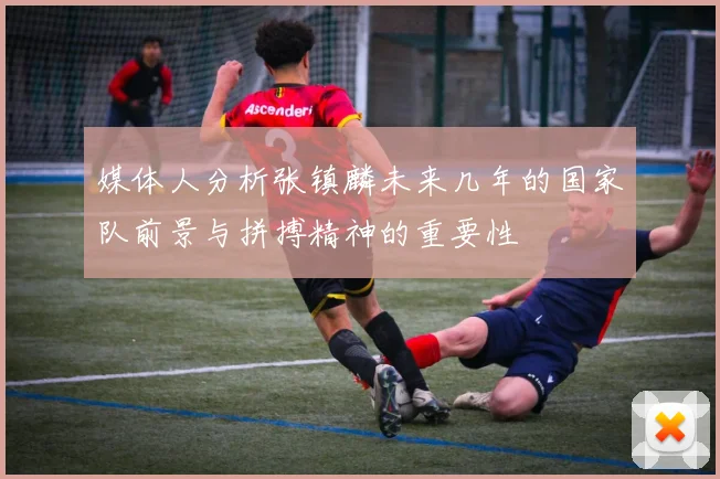 媒体人分析张镇麟未来几年的国家队前景与拼搏精神的重要性