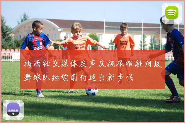 梅西社交媒体发声庆祝艰难胜利鼓舞球队继续前行迈出新步伐