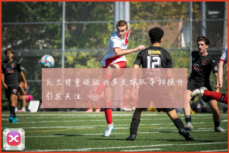 瓦兰将重返欧洲多支球队争相报价引发关注