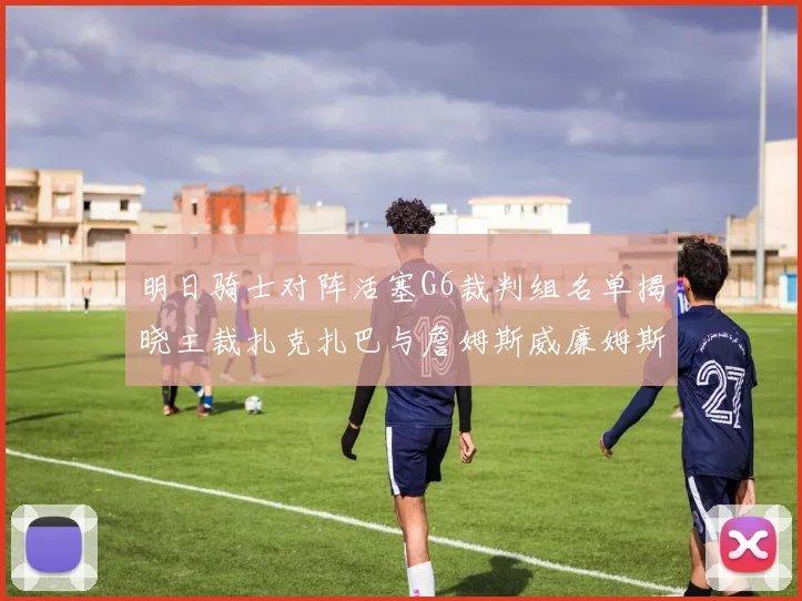 明日骑士对阵活塞G6裁判组名单揭晓主裁扎克扎巴与詹姆斯威廉姆斯在列